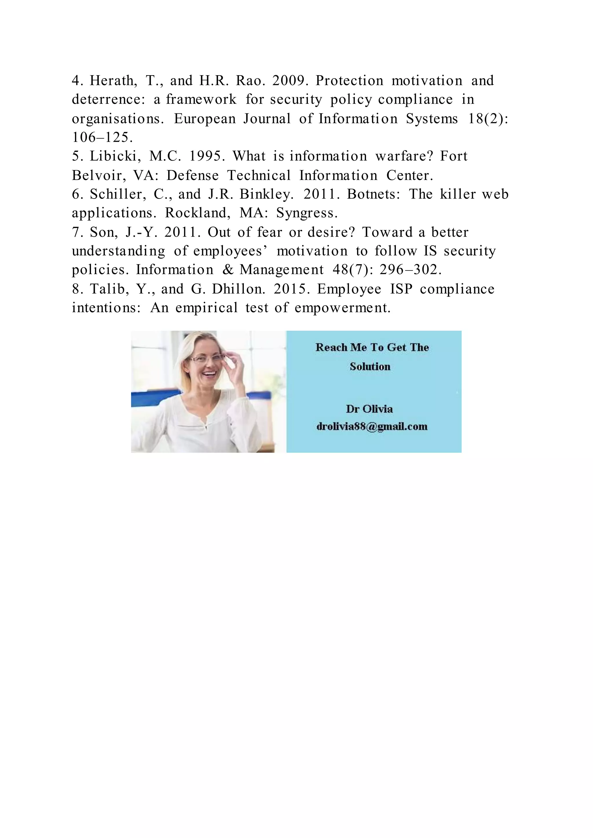 4. Herath, T., and H.R. Rao. 2009. Protection motivation and
deterrence: a framework for security policy compliance in
organisations. European Journal of Information Systems 18(2):
106–125.
5. Libicki, M.C. 1995. What is information warfare? Fort
Belvoir, VA: Defense Technical Information Center.
6. Schiller, C., and J.R. Binkley. 2011. Botnets: The killer web
applications. Rockland, MA: Syngress.
7. Son, J.-Y. 2011. Out of fear or desire? Toward a better
understanding of employees’ motivation to follow IS security
policies. Information & Management 48(7): 296–302.
8. Talib, Y., and G. Dhillon. 2015. Employee ISP compliance
intentions: An empirical test of empowerment.
 
