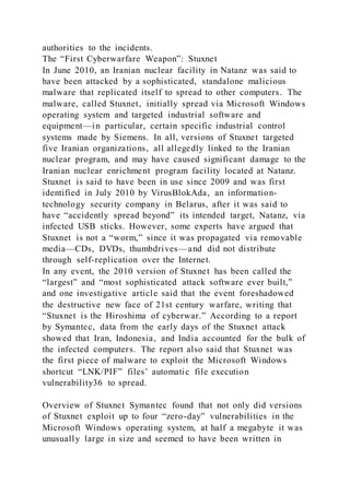 authorities to the incidents.
The “First Cyberwarfare Weapon”: Stuxnet
In June 2010, an Iranian nuclear facility in Natanz was said to
have been attacked by a sophisticated, standalone malicious
malware that replicated itself to spread to other computers. The
malware, called Stuxnet, initially spread via Microsoft Windows
operating system and targeted industrial software and
equipment—in particular, certain specific industrial control
systems made by Siemens. In all, versions of Stuxnet targeted
five Iranian organizations, all allegedly linked to the Iranian
nuclear program, and may have caused significant damage to the
Iranian nuclear enrichment program facility located at Natanz.
Stuxnet is said to have been in use since 2009 and was first
identified in July 2010 by VirusBlokAda, an information-
technology security company in Belarus, after it was said to
have “accidently spread beyond” its intended target, Natanz, via
infected USB sticks. However, some experts have argued that
Stuxnet is not a “worm,” since it was propagated via removable
media—CDs, DVDs, thumbdrives—and did not distribute
through self-replication over the Internet.
In any event, the 2010 version of Stuxnet has been called the
“largest” and “most sophisticated attack software ever built,”
and one investigative article said that the event foreshadowed
the destructive new face of 21st century warfare, writing that
“Stuxnet is the Hiroshima of cyberwar.” According to a report
by Symantec, data from the early days of the Stuxnet attack
showed that Iran, Indonesia, and India accounted for the bulk of
the infected computers. The report also said that Stuxnet was
the first piece of malware to exploit the Microsoft Windows
shortcut “LNK/PIF” files’ automatic file execution
vulnerability36 to spread.
Overview of Stuxnet Symantec found that not only did versions
of Stuxnet exploit up to four “zero-day” vulnerabilities in the
Microsoft Windows operating system, at half a megabyte it was
unusually large in size and seemed to have been written in
 