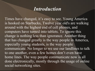 Introduction Times have changed, it’s easy to see. Young America is hooked on Starbucks, Twelve year old's are walking around with the highest end of cell phones, and computers have turned into tablets. To ignore this change is nothing less than ignorance. Another thing that has changed greatly is the way people in America, especially young students, is the way people communicate. No longer to we use our landlines to talk to one another, even a few homes don’t even have home lines. The way people communicate now is all done electronically, mostly through the usage of online social networking sites.  