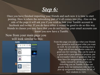 Once you have finished importing your friends and such now it is time to start posting. Here is where the networking part of it all comes into play. Also on the side of the page it will ask you if you wish to link your Tumblr account to facebook and twitter. If you do have either it would be good to do so this way friends in classes you may have that you do not have on your email accounts can know you now have a Tumblr.  Now from your main page you will look similar to this: Step 6: From this page you can see what your friends have posted as well as post what you want as well. As you can see the posing area is large and all text and photos come in a good size for viewing. This can be used as a great tool to post photos of projects, put up text/audio/videos of questions that you may have for assignments, and it can be easily viewed by all those who are following you on Tumblr. It also can greatly help out instructors who wish to post up assignment instructions for all of their students to view. 