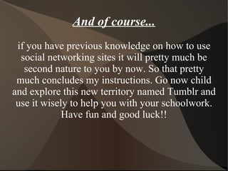 if you have previous knowledge on how to use social networking sites it will pretty much be second nature to you by now. So that pretty much concludes my instructions. Go now child and explore this new territory named Tumblr and use it wisely to help you with your schoolwork. Have fun and good luck!! And of course... 
