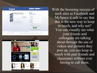 With the booming success of such sites as Facebook and MySpace it safe to say that this is the new way to keep in touch, and why not? You can visually see what your friends and colleagues are talking about through the use of videos and pictures they post up, you can keep in touch with past friends and classmates without ever having to call them. 