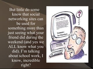 But little do some know that social networking sites can be used for something more than just seeing what your friend did during the weekend (and yes we ALL know what you did). I’m talking about school work, I know, incredible right? 
