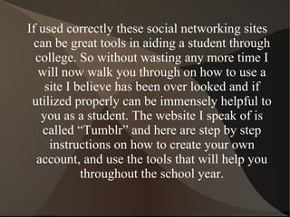 If used correctly these social networking sites can be great tools in aiding a student through college. So without wasting any more time I will now walk you through on how to use a site I believe has been over looked and if utilized properly can be immensely helpful to you as a student. The website I speak of is called “Tumblr” and here are step by step instructions on how to create your own account, and use the tools that will help you throughout the school year. 