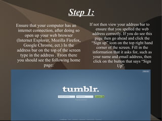 Step 1: Ensure that your computer has an internet connection, after doing so open up your web browser (Internet Explorer, Mozilla Firefox, Google Chrome, ect.) In the address bar on the top of the screen type in the address . From there you should see the following home page: If not then view your address bar to ensure that you spelled the web address correctly. If you do see this page then go ahead and click the “Sign up” icon on the top right hand corner of the screen. Fill in the information that it asks for, such as your name and email address, then click on the button that says “Sign Up”.  