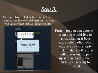 Step 3: Once you have filled in the information required and have clicked start posting you will see a screen that will resemble this: From here you can choose what you would like to post, whether it be a text, photo, audio, video, etc., or you can simply click on the small X that will appear on the pop up screen (Create your first post! screen) to close it. 