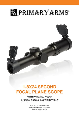 1-8X24 SECOND
FOCAL PLANE SCOPE
WITH PATENTED ACSS®
.223/5.56, 5.45X39, .308 WIN RETICLE
U.S. PAT. NO.: 8,910,412 B2
MPN: PA1-8X24SFP-ACSS-5.56
UPC: 8 18500 01175 0
 