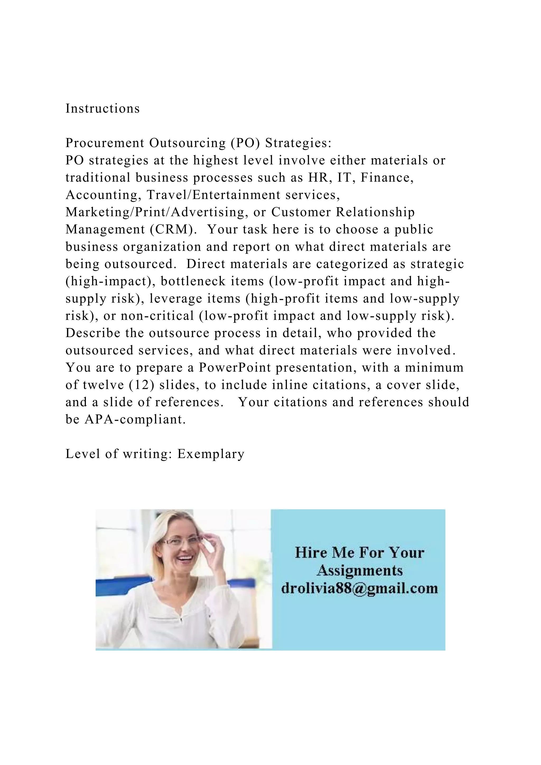 Instructions
Procurement Outsourcing (PO) Strategies:
PO strategies at the highest level involve either materials or
traditional business processes such as HR, IT, Finance,
Accounting, Travel/Entertainment services,
Marketing/Print/Advertising, or Customer Relationship
Management (CRM). Your task here is to choose a public
business organization and report on what direct materials are
being outsourced. Direct materials are categorized as strategic
(high-impact), bottleneck items (low-profit impact and high-
supply risk), leverage items (high-profit items and low-supply
risk), or non-critical (low-profit impact and low-supply risk).
Describe the outsource process in detail, who provided the
outsourced services, and what direct materials were involved.
You are to prepare a PowerPoint presentation, with a minimum
of twelve (12) slides, to include inline citations, a cover slide,
and a slide of references. Your citations and references should
be APA-compliant.
Level of writing: Exemplary