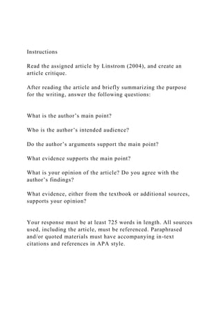 Instructions
Read the assigned article by Linstrom (2004), and create an
article critique.
After reading the article and briefly summarizing the purpose
for the writing, answer the following questions:
What is the author’s main point?
Who is the author’s intended audience?
Do the author’s arguments support the main point?
What evidence supports the main point?
What is your opinion of the article? Do you agree with the
author’s findings?
What evidence, either from the textbook or additional sources,
supports your opinion?
Your response must be at least 725 words in length. All sources
used, including the article, must be referenced. Paraphrased
and/or quoted materials must have accompanying in-text
citations and references in APA style.
 