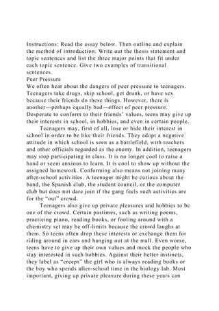 Instructions: Read the essay below. Then outline and explain
the method of introduction. Write out the thesis statement and
topic sentences and list the three major points that fit under
each topic sentence. Give two examples of transitional
sentences.
Peer Pressure
We often hear about the dangers of peer pressure to teenagers.
Teenagers take drugs, skip school, get drunk, or have sex
because their friends do these things. However, there is
another—perhaps equally bad—effect of peer pressure.
Desperate to conform to their friends’ values, teens may give up
their interests in school, in hobbies, and even in certain people.
Teenagers may, first of all, lose or hide their interest in
school in order to be like their friends. They adopt a negative
attitude in which school is seen as a battlefield, with teachers
and other officials regarded as the enemy. In addition, teenagers
may stop participating in class. It is no longer cool to raise a
hand or seem anxious to learn. It is cool to show up without the
assigned homework. Conforming also means not joining many
after-school activities. A teenager might be curious about the
band, the Spanish club, the student council, or the computer
club but does not dare join if the gang feels such activities are
for the “out” crowd.
Teenagers also give up private pleasures and hobbies to be
one of the crowd. Certain pastimes, such as writing poems,
practicing piano, reading books, or fooling around with a
chemistry set may be off-limits because the crowd laughs at
them. So teens often drop these interests or exchange them for
riding around in cars and hanging out at the mall. Even worse,
teens have to give up their own values and mock the people who
stay interested in such hobbies. Against their better instincts,
they label as “creeps” the girl who is always reading books or
the boy who spends after-school time in the biology lab. Most
important, giving up private pleasure during these years can
 