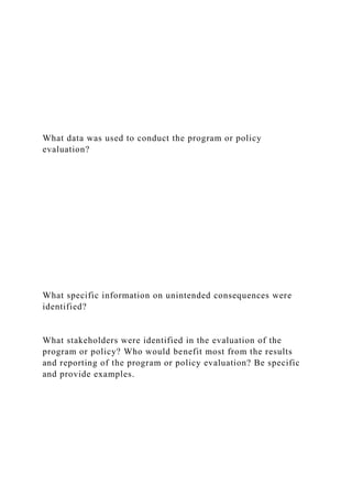 What data was used to conduct the program or policy
evaluation?
What specific information on unintended consequences were
identified?
What stakeholders were identified in the evaluation of the
program or policy? Who would benefit most from the results
and reporting of the program or policy evaluation? Be specific
and provide examples.
 