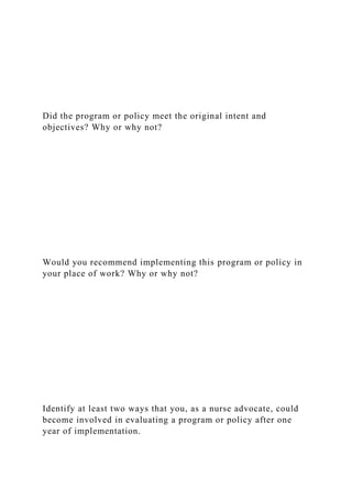 Did the program or policy meet the original intent and
objectives? Why or why not?
Would you recommend implementing this program or policy in
your place of work? Why or why not?
Identify at least two ways that you, as a nurse advocate, could
become involved in evaluating a program or policy after one
year of implementation.
 