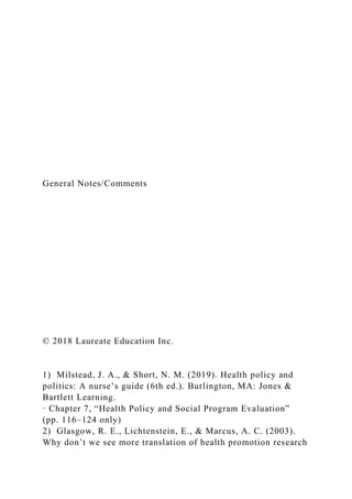 General Notes/Comments
© 2018 Laureate Education Inc.
1) Milstead, J. A., & Short, N. M. (2019). Health policy and
politics: A nurse’s guide (6th ed.). Burlington, MA: Jones &
Bartlett Learning.
· Chapter 7, “Health Policy and Social Program Evaluation”
(pp. 116–124 only)
2) Glasgow, R. E., Lichtenstein, E., & Marcus, A. C. (2003).
Why don’t we see more translation of health promotion research
 