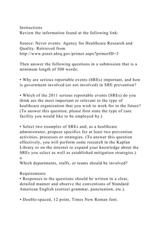 Instructions
Review the information found at the following link:
Source: Never events: Agency for Healthcare Research and
Quality. Retrieved from
http://www.psnet.ahrq.gov/primer.aspx?primerID=3
Then answer the following questions in a submission that is a
minimum length of 500 words:
• Why are serious reportable events (SREs) important, and how
is government involved (or not involved) in SRE prevention?
• Which of the 2011 serious reportable events (SREs) do you
think are the most important or relevant to the type of
healthcare organization that you wish to work for in the future?
(To answer this question, please first state the type of care
facility you would like to be employed by.)
• Select two examples of SREs and, as a healthcare
administrator, propose specifics for at least two prevention
activities, processes or strategies. (To answer this question
effectively, you will perform some research in the Kaplan
Library or on the internet to expand your knowledge about the
SREs you select as well as established mitigation strategies.)
o
Which departments, staffs, or teams should be involved?
Requirements
• Responses to the questions should be written in a clear,
detailed manner and observe the conventions of Standard
American English (correct grammar, punctuation, etc.).
• Double-spaced, 12 point, Times New Roman font.
 