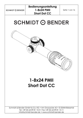 Bedienungsanleitung
1-8x24 PMII
Short Dot CC
Seite 1 von 16
Schmidt & Bender GmbH & Co. KG • Am Grossacker 42 • D-35444 Biebertal
Tel. +49 (0) 64 09-81 15-0 • Fax +49 (0) 64 09-81 15-11
info@schmidt-bender.de • www.schmidt-bender.de
1-8x24 PMII
Short Dot CC
 