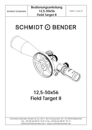 Bedienungsanleitung
12,5-50x56
Field Target II
Seite 1 von 21
Schmidt & Bender GmbH & Co. KG • Am Grossacker 42 • D-35444 Biebertal
Tel. +49 (0) 64 09-81 15-0 • Fax +49 (0) 64 09-81 15-11
info@schmidt-bender.de • www.schmidt-bender.de
12,5-50x56
Field Target II
 