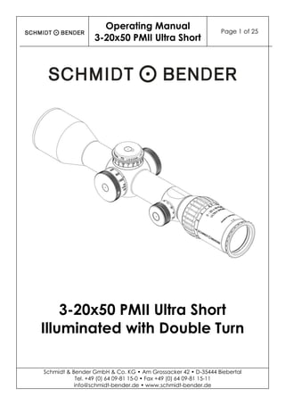 Operating Manual
3-20x50 PMII Ultra Short
Page 1 of 25
Schmidt & Bender GmbH & Co. KG • Am Grossacker 42 • D-35444 Biebertal
Tel. +49 (0) 64 09-81 15-0 • Fax +49 (0) 64 09-81 15-11
info@schmidt-bender.de • www.schmidt-bender.de
3-20x50 PMII Ultra Short
Illuminated with Double Turn
 
