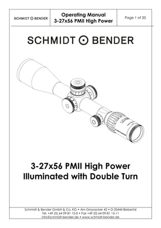 Operating Manual
3-27x56 PMII High Power
Page 1 of 20
Schmidt & Bender GmbH & Co. KG • Am Grossacker 42 • D-35444 Biebertal
Tel. +49 (0) 64 09-81 15-0 • Fax +49 (0) 64 09-81 15-11
info@schmidt-bender.de • www.schmidt-bender.de
3-27x56 PMII High Power
Illuminated with Double Turn
 