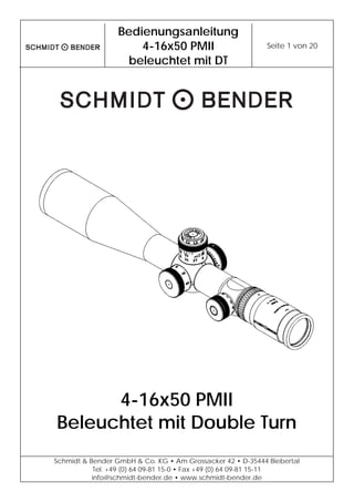  
Bedienungsanleitung
4-16x50 PMII
beleuchtet mit DT
Seite 1 von 20 
 
Schmidt & Bender GmbH & Co. KG • Am Grossacker 42 • D-35444 Biebertal
Tel. +49 (0) 64 09-81 15-0 • Fax +49 (0) 64 09-81 15-11
info@schmidt-bender.de • www.schmidt-bender.de
 
4-16x50 PMII
Beleuchtet mit Double Turn
 