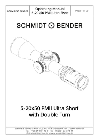  
Operating Manual
5-20x50 PMII Ultra Short
Page 1 of 20 
 
Schmidt & Bender GmbH & Co. KG • Am Grossacker 42 • D-35444 Biebertal
Tel. +49 (0) 64 09-81 15-0 • Fax +49 (0) 64 09-81 15-11
info@schmidt-bender.de • www.schmidt-bender.de
 
5-20x50 PMII Ultra Short
with Double Turn
 