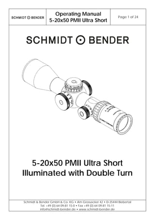 
Operating Manual
5-20x50 PMII Ultra Short
Page 1 of 24 
 
Schmidt & Bender GmbH & Co. KG • Am Grossacker 42 • D-35444 Biebertal
Tel. +49 (0) 64 09-81 15-0 • Fax +49 (0) 64 09-81 15-11
info@schmidt-bender.de • www.schmidt-bender.de
 
5-20x50 PMII Ultra Short
Illuminated with Double Turn
 
