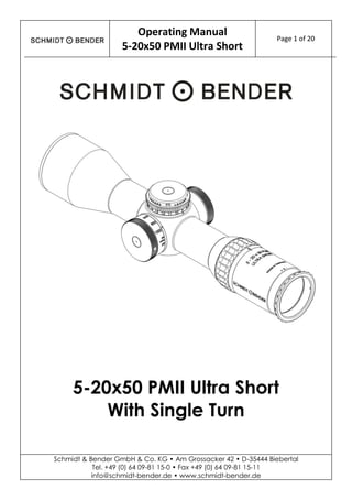 Operating Manual
5-20x50 PMII Ultra Short
Page 1 of 20
Schmidt & Bender GmbH & Co. KG • Am Grossacker 42 • D-35444 Biebertal
Tel. +49 (0) 64 09-81 15-0 • Fax +49 (0) 64 09-81 15-11
info@schmidt-bender.de • www.schmidt-bender.de
5-20x50 PMII Ultra Short
With Single Turn
 
