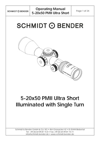  
Operating Manual
5-20x50 PMII Ultra Short
Page 1 of 24 
 
Schmidt & Bender GmbH & Co. KG • Am Grossacker 42 • D-35444 Biebertal
Tel. +49 (0) 64 09-81 15-0 • Fax +49 (0) 64 09-81 15-11
info@schmidt-bender.de • www.schmidt-bender.de
 
5-20x50 PMII Ultra Short
Illuminated with Single Turn
 
