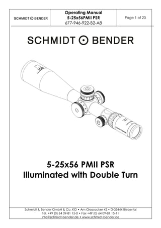 Operating Manual
5-25x56PMII PSR
677-946-922-B2-A8
Page 1 of 20
Schmidt & Bender GmbH & Co. KG • Am Grossacker 42 • D-35444 Biebertal
Tel. +49 (0) 64 09-81 15-0 • Fax +49 (0) 64 09-81 15-11
info@schmidt-bender.de • www.schmidt-bender.de
5-25x56 PMII PSR
Illuminated with Double Turn
 