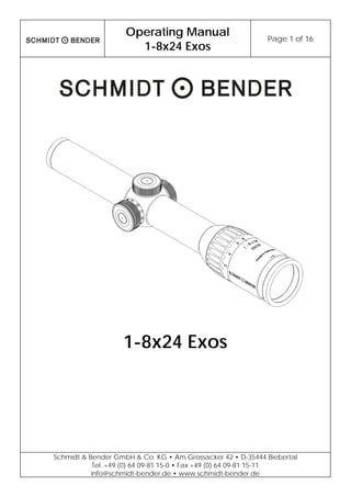 Operating Manual
1-8x24 Exos
Page 1 of 16
Schmidt & Bender GmbH & Co. KG • Am Grossacker 42 • D-35444 Biebertal
Tel. +49 (0) 64 09-81 15-0 • Fax +49 (0) 64 09-81 15-11
info@schmidt-bender.de • www.schmidt-bender.de
1-8x24 Exos
 