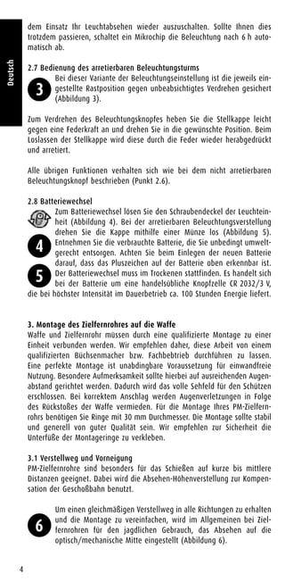 dem Einsatz Ihr Leuchtabsehen wieder auszuschalten. Sollte Ihnen dies
trotzdem passieren, schaltet ein Mikrochip die Beleuchtung nach 6 h auto-
matisch ab.
2.7 Bedienung des arretierbaren Beleuchtungsturms
Bei dieser Variante der Beleuchtungseinstellung ist die jeweils ein-
gestellte Rastposition gegen unbeabsichtigtes Verdrehen gesichert
(Abbildung 3).
Zum Verdrehen des Beleuchtungsknopfes heben Sie die Stellkappe leicht
gegen eine Federkraft an und drehen Sie in die gewünschte Position. Beim
Loslassen der Stellkappe wird diese durch die Feder wieder herabgedrückt
und arretiert.
Alle übrigen Funktionen verhalten sich wie bei dem nicht arretierbaren
Beleuchtungsknopf beschrieben (Punkt 2.6).
2.8 Batteriewechsel
Zum Batteriewechsel lösen Sie den Schraubendeckel der Leuchtein-
heit (Abbildung 4). Bei der arretierbaren Beleuchtungsverstellung
drehen Sie die Kappe mithilfe einer Münze los (Abbildung 5).
Entnehmen Sie die verbrauchte Batterie, die Sie unbedingt umwelt-
gerecht entsorgen. Achten Sie beim Einlegen der neuen Batterie
darauf, dass das Pluszeichen auf der Batterie oben erkennbar ist.
Der Batteriewechsel muss im Trockenen stattfinden. Es handelt sich
bei der Batterie um eine handelsübliche Knopfzelle CR 2032/3 V,
die bei höchster Intensität im Dauerbetrieb ca. 100 Stunden Energie liefert.
3. Montage des Zielfernrohres auf die Waffe
Waffe und Zielfernrohr müssen durch eine qualifizierte Montage zu einer
Einheit verbunden werden. Wir empfehlen daher, diese Arbeit von einem
qualifizierten Büchsenmacher bzw. Fachbebtrieb durchführen zu lassen.
Eine perfekte Montage ist unabdingbare Voraussetzung für einwandfreie
Nutzung. Besondere Aufmerksamkeit sollte hierbei auf ausreichenden Augen-
abstand gerichtet werden. Dadurch wird das volle Sehfeld für den Schützen
erschlossen. Bei korrektem Anschlag werden Augenverletzungen in Folge
des Rückstoßes der Waffe vermieden. Für die Montage Ihres PM-Zielfern-
rohrs benötigen Sie Ringe mit 30 mm Durchmesser. Die Montage sollte stabil
und generell von guter Qualität sein. Wir empfehlen zur Sicherheit die
Unterfüße der Montageringe zu verkleben.
3.1 Verstellweg und Vorneigung
PM-Zielfernrohre sind besonders für das Schießen auf kurze bis mittlere
Distanzen geeignet. Dabei wird die Absehen-Höhenverstellung zur Kompen-
sation der Geschoßbahn benutzt.
Um einen gleichmäßigen Verstellweg in alle Richtungen zu erhalten
und die Montage zu vereinfachen, wird im Allgemeinen bei Ziel-
fernrohren für den jagdlichen Gebrauch, das Absehen auf die
optisch/mechanische Mitte eingestellt (Abbildung 6).
4
Deutsch
3
4
5
6
 
