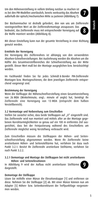 Um den Höhenverstellweg in vollem Umfang nutzbar zu machen ist
es bei den PM-Modellen unerlässlich, bereits werksseitig das Absehen
außerhalb der optisch/mechanischen Mitte zu justieren (Abbildung 7).
Der Büchsenmacher ist deshalb gefordert, den von uns am Zielfernrohr
voreingestellten Wert an der Zielfernrohrmontage anzupassen. Das
bedeutet, das Zielfernrohr muss mit entsprechender Vorneigung auf
die Waffe montiert werden (Abbildung 8).
Mit dieser Einstellung kann nun der gesamte Verstellweg in einer Richtung
genutzt werden.
Ermitteln der Vorneigung
Die Vorneigung des Zielfernrohres ist abhängig von den verwendeten
Absehen-Schnellverstellungen. Bei Auslieferung werden die Absehen um die
Hälfte des Gesamtverstellbereiches der Schnellverstellung aus der Mitte
gestellt. Dieser Wert muß bei der Montage ausgeglichen bzw. berücksichtigt
werden.
Im Fachhandel finden Sie für jedes Schmidt & Bender PM-Zielfernrohr
Montagen bzw. Montageschienen, die dem jeweiligen Zielfernrohr entspre-
chend vorgeneigt sind.
Bestimmung der Vorneigung
Wenn die Stellkappe der Höhenschnellverstellung einen Gesamtverstellweg
von 26 MOA (Winkelminute; engl.: minute of angle) hat, benötigt Ihr
Zielfernrohr eine Vorneigung von 13 MOA (entspricht dem halben
Verstellbereich).
3.2 Vormontage und Vorbereitung zum Einschießen
Stellen Sie zunächst sicher, dass beide Stellkappen auf „0“ eingestellt sind.
Das Zielfernrohr wird nun montiert und mittels aller an der Montage gege-
benen Korrekturmöglichkeiten so genau auf ein 100 m entferntes Ziel aus-
gerichtet, dass bei der Feinjustierung während des Einschießens am
Zielfernrohr möglichst wenig Verstellweg verbraucht wird.
Zum Einschießen müssen die Stellkappen der Höhen- und Seiten-
schnellverstellung abgenommen werden. Wenn Ihr Zielfernrohr keine
arretierbaren Höhen- und Seitenstelltürme hat, verfahren Sie dazu nach
Punkt 3.2.1. Besitzt Ihr Zielfernrohr arretierbare Stelltürme, verfahren Sie
nach Punkt 3.2.2.
3.2.1 Demontage und Montage der Stellkappen bei nicht arretierbaren
Höhen- und Seitenelevationen
In Abbildung 9 wird der Aufbau nicht arretierbarer Stelltürme
dargestellt.
Demontage der Stellkappe
Lösen Sie mithilfe einer Münze die Elevationskappe [1] und entfernen sie
diese. Nehmen Sie die Stellkappe [2] ab. Mit einer Münze können nun am
Adapter [5] Höhen- bzw. Seitenkorrekturen der Treffpunktlage vorgenom-
men werden.
5
Deutsch
7
8
9
 