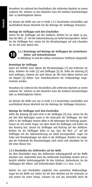 Verwahren Sie während des Einschießens alle entfernten Bauteile an einem
sauberen Ort. Schmutz an den Bauteilen kann die Funktion beeinträchtigen
oder zu Undichtigkeiten führen.
Sie können die Waffe nun wie in Punkt 3.2.3 beschrieben einschießen und
anschließend diesen Abschnitt mit der Montage der Stellkappe fortsetzen.
Montage der Stellkappe nach dem Einschießen
Setzen Sie die Stellkappe auf den Stellturm. Richten Sie sie dabei so aus,
dass der Wert „0“ mit der Indexmarkierung am Sattel korrespondiert. Halten
Sie die Stellkappe fest, setzen Sie die Elevationskappe auf und schrauben
Sie sie mit einer Münze fest.
3.2.2 Demontage und Montage der Stellkappen bei arretierbaren
Höhen- und Seitenelevationen
In Abbildung 10 wird der Aufbau arretierbarer Stelltürme dargestellt.
Demontage der Stellkappe
Lösen Sie mithilfe einer Münze die Elevationskappe [1] und entfernen sie
diese. Nehmen Sie Feder [2] und Stellkappe [3] ab. Sollte der Rastring [4]
noch aufliegen, nehmen Sie auch diesen ab. Mit einer Münze können nun
am Adapter [5] Höhen- bzw. Seitenkorrekturen der Treffpunktlage vorge-
nommen werden.
Verwahren Sie während des Einschießens alle entfernten Bauteile an einem
sauberen Ort. Schmutz an den Bauteilen kann die Funktion beeinträchtigen
oder zu Undichtigkeiten führen.
Sie können die Waffe nun wie in Punkt 3.2.3 beschrieben einschießen und
anschließend diesen Abschnitt mit der Montage der Stellkappe fortsetzen.
Montage der Stellkappe nach dem Einschießen
Sollte der Rastring [4] noch nicht in der Stellkappe [3] sein, setzen Sie ihn
mit den fünf Bohrungen voran in die Unterseite der Stellkappe. Die fünf
Stifte in der Stellkappe müssen dabei in die Bohrungen des Rastrings passen.
Fassen sie mit einem Finger von oben durch die Stellkappe und halten Sie
den Rastring fest. Setzen Sie Stellkappe und Rastring auf den Stellturm.
Richten Sie die Stellkappe dabei so aus, dass der Wert „0“ auf der
Stellkappe mit der Indexmarkierung am Sattel korrespondiert. Legen Sie
Feder und Elevationskappe von oben in die Stellkappe. Drücken Sie entge-
gen der Federkraft die Elevationskappe nach unten und schrauben Sie sie
mit einer Münze fest.
3.2.3 Einschießen des Zielfernrohrs auf der Waffe
Vor dem Einschießen muss das Zielfernrohr ordnungsgemäß auf der Waffe
montiert sein. Andernfalls kann das Zielfernrohr beschädigt werden und es
besteht erhöhte Verletzungsgefahr für den Schützen. Demontieren Sie die
Stellkappen der Höhen- und Seitenelevation (Punkt 3.2.1 bzw. 3.2.2).
Nutzen Sie zum Einschießen möglichst eine justierbare Waffenauflage.
Legen Sie die Waffe auf, halten Sie mit dem Absehen auf die Zielmarke an
und setzen Sie einen Schuss. Schauen Sie sich das Schussbild durch Ihr
6
Deutsch
10
 