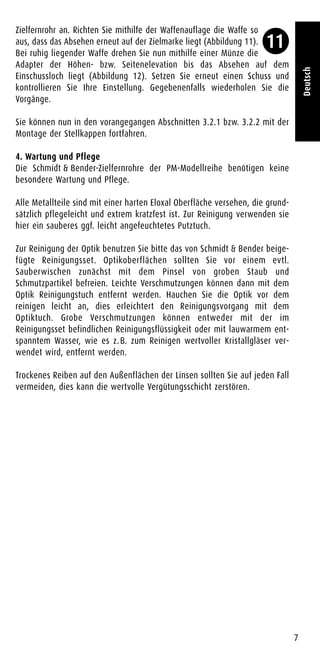 Zielfernrohr an. Richten Sie mithilfe der Waffenauflage die Waffe so
aus, dass das Absehen erneut auf der Zielmarke liegt (Abbildung 11).
Bei ruhig liegender Waffe drehen Sie nun mithilfe einer Münze die
Adapter der Höhen- bzw. Seitenelevation bis das Absehen auf dem
Einschussloch liegt (Abbildung 12). Setzen Sie erneut einen Schuss und
kontrollieren Sie Ihre Einstellung. Gegebenenfalls wiederholen Sie die
Vorgänge.
Sie können nun in den vorangegangen Abschnitten 3.2.1 bzw. 3.2.2 mit der
Montage der Stellkappen fortfahren.
4. Wartung und Pflege
Die Schmidt & Bender-Zielfernrohre der PM-Modellreihe benötigen keine
besondere Wartung und Pflege.
Alle Metallteile sind mit einer harten Eloxal Oberfläche versehen, die grund-
sätzlich pflegeleicht und extrem kratzfest ist. Zur Reinigung verwenden sie
hier ein sauberes ggf. leicht angefeuchtetes Putztuch.
Zur Reinigung der Optik benutzen Sie bitte das von Schmidt & Bender beige-
fügte Reinigungsset. Optikoberflächen sollten Sie vor einem evtl.
Sauberwischen zunächst mit dem Pinsel von groben Staub und
Schmutzpartikel befreien. Leichte Verschmutzungen können dann mit dem
Optik Reinigungstuch entfernt werden. Hauchen Sie die Optik vor dem
reinigen leicht an, dies erleichtert den Reinigungsvorgang mit dem
Optiktuch. Grobe Verschmutzungen können entweder mit der im
Reinigungsset befindlichen Reinigungsflüssigkeit oder mit lauwarmem ent-
spanntem Wasser, wie es z.B. zum Reinigen wertvoller Kristallgläser ver-
wendet wird, entfernt werden.
Trockenes Reiben auf den Außenflächen der Linsen sollten Sie auf jeden Fall
vermeiden, dies kann die wertvolle Vergütungsschicht zerstören.
7
Deutsch
11
 