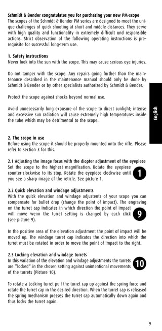 Schmidt & Bender congratulates you for purchasing your new PM-scope
The scopes of the Schmidt & Bender PM series are designed to meet the uni-
que challenges of quick shooting at short and middle distances. They serve
with high quality and functionality in extremely difficult und responsible
actions. Strict observation of the following operating instructions is pre-
requisite for successful long-term use.
1. Safety instructions
Never look into the sun with the scope. This may cause serious eye injuries.
Do not tamper with the scope. Any repairs going further than the main-
tenance described in the maintenance manual should only be done by
Schmidt & Bender or by other specialists authorized by Schmidt & Bender.
Protect the scope against shocks beyond normal use.
Avoid unnecessarily long exposure of the scope to direct sunlight; intense
and excessive sun radiation will cause extremely high temperatures inside
the tube which may be detrimental to the scope.
2. The scope in use
Before using the scope it should be properly mounted onto the rifle. Please
refer to section 3 for this.
2.1 Adjusting the image focus with the diopter adjustment of the eyepiece
Set the scope to the highest magnification. Rotate the eyepiece
counter-clockwise to its stop. Rotate the eyepiece clockwise until
you see a sharp image of the reticle. See picture 1.
2.2 Quick elevation and windage adjustments
With the quick elevation and windage adjustents of your scope you can
compensate for bullet drop (change the point of impact). The engraving
on the turret cap indicates in which direction the point of impact
will move wenn the turret setting is changed by each click
(see picture 9).
In the positive area of the elevation adjustment the point of impact will be
moved up. The windage turret cap indicates the direction into which the
turret must be rotated in order to move the point of impact to the right.
2.3 Locking elevation and windage turrets
In this variation of the elevation and windage adjustments the turrets
are ”locked“ in the chosen setting against unintentional movements
of the turrets (Picture 10).
To rotate a Locking turret pull the turret cap up against the spring force and
rotate the turret cap in the desired direction. When the turret cap is released
the spring mechanism presses the turret cap automatically down again and
thus locks the turret again.
9
English
1
9
10
 