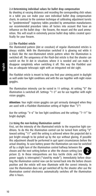 2.4 Determining individual values for bullet drop compensation
By shooting at varying distances and recording the corresponding click values
in a table you can make your own individual bullet drop compensation
charts. In contrast to the common technique of calibrating adjustment turrets
to ”predetermined” trajectory tables provided by ammunition manufacturers
our recommended procedure takes all factors into account that have an
influence on the bullet drop – the firearm, the mount and the used ammu-
nition. This will result in extremely precise bullet drop tables created speci-
fically for your firearm.
2.5 The FlashDot reticle
The illuminated pattern (dot or crosshair) of regular illuminated reticles is
always visible. With the illumination switched it is glowing red while it
is black like the non-illuminated reticle pattern when the illumination is
switched off. The uniqueness of the Flash-Dot reticle is that the shooter can
switch on the lit dot in situations where it is needed and can make it
disappear completely when switching it off. This way the FlashDot user
has an adequate telescopic sight with an integrated red dot sight.
The FlashDot reticle is meant to help you find your aiming point in daylight
as well under low light conditions and with the use together with night vision
goggles.
The illumination intensity can be varied in 11 settings. At setting ”0“ the
illumination is switched off. Settings “1–3“ are for use together with night
vision goggles.
Attention: Your night vision goggles can get seriously damaged when they
are used with a FlashDot illumination setting of higher than ”3“!
Use the settings ”4–6” for low light conditions and the settings ”7–11” for
bright daylight.
2.6 Using the non-locking illumination control
First, set the intensity of the illuminated reticle to the respective light con-
ditions. To do this the illumination control can be turned from setting ”0“
toward setting ”11” until the setting is achieved where the projected dot is
just bright enough to be picked up by the eye without glaring. If possible
this adjustment should be performed in quit quiet circumstances before the
actual shooting. To save battery power the illumination can now be switched
off by a slight turn of the illumination control halfway between the
chosen and the next setting before or after the chosen setting (see
picture 2). In these interpositions are less tactile clicks and the
power supply is interrupted (“stand-by mode”). Immediately before shoo-
ting the illumination control now can be turned back into the before chosen
position and the reticle will now illuminate with the correct intensity. In
case the illumination does not get switched off by the shooter after use the
illumination control electronics automatically switches off the illumination
after 6 hours.
10
English
2
 