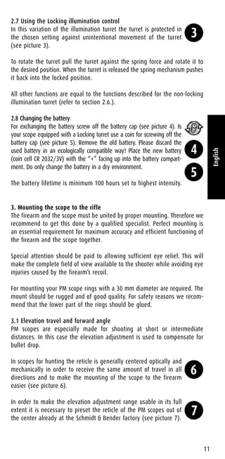 2.7 Using the Locking illumination control
In this variation of the illumination turret the turret is protected in
the chosen setting against unintentional movement of the turret
(see picture 3).
To rotate the turret pull the turret against the spring force and rotate it to
the desired position. When the turret is released the spring mechanism pushes
it back into the locked position.
All other functions are equal to the functions described for the non-locking
illumination turret (refer to section 2.6.).
2.8 Changing the battery
For exchanging the battery screw off the battery cap (see picture 4). Is
your scope equipped with a Locking turret use a coin for screwing off the
battery cap (see picture 5). Remove the old battery. Please discard the
used battery in an ecologically compatible way! Place the new battery
(coin cell CR 2032/3V) with the “+” facing up into the battery compart-
ment. Do only change the battery in a dry environment.
The battery lifetime is minimum 100 hours set to highest intensity.
3. Mounting the scope to the rifle
The firearm and the scope must be united by proper mounting. Therefore we
recommend to get this done by a qualified specialist. Perfect mounting is
an essential requirement for maximum accuracy and efficient functioning of
the firearm and the scope together.
Special attention should be paid to allowing sufficient eye relief. This will
make the complete field of view available to the shooter while avoiding eye
injuries caused by the firearm’s recoil.
For mounting your PM scope rings with a 30 mm diameter are required. The
mount should be rugged and of good quality. For safety reasons we recom-
mend that the lower part of the rings should be glued.
3.1 Elevation travel and forward angle
PM scopes are especially made for shooting at short or intermediate
distances. In this case the elevation adjustment is used to compensate for
bullet drop.
In scopes for hunting the reticle is generally centered optically and
mechanically in order to receive the same amount of travel in all
directions and to make the mounting of the scope to the firearm
easier (see picture 6).
In order to make the elevation adjustment range usable in its full
extent it is necessary to preset the reticle of the PM scopes out of
the center already at the Schmidt & Bender factory (see picture 7).
11
English
3
4
5
6
7
 