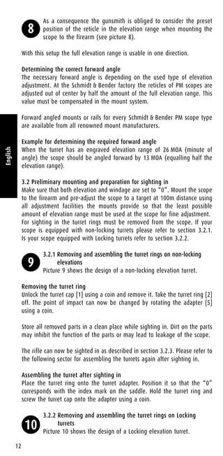 As a consequence the gunsmith is obliged to consider the preset
position of the reticle in the elevation range when mounting the
scope to the firearm (see picture 8).
With this setup the full elevation range is usable in one direction.
Determining the correct forward angle
The necessary forward angle is depending on the used type of elevation
adjustment. At the Schmidt & Bender factory the reticles of PM scopes are
adjusted out of center by half the amount of the full elevation range. This
value must be compensated in the mount system.
Forward angled mounts or rails for every Schmidt & Bender PM scope type
are available from all renowned mount manufacturers.
Example for determining the required forward angle
When the turret has an engraved elevation range of 26 MOA (minute of
angle) the scope should be angled forward by 13 MOA (equalling half the
elevation range).
3.2 Preliminary mounting and preparation for sighting in
Make sure that both elevation and windage are set to “0”. Mount the scope
to the firearm and pre-adjust the scope to a target at 100m distance using
all adjustment facilities the mounts provide so that the least possible
amount of elevation range must be used at the scope for fine adjustment.
For sighting in the turret rings must be removed from the scope. If your
scope is equipped with non-locking turrets please refer to section 3.2.1.
Is your scope equipped with Locking turrets refer to section 3.2.2.
3.2.1 Removing and assembling the turret rings on non-locking
elevations
Picture 9 shows the design of a non-locking elevation turret.
Removing the turret ring
Unlock the turret cap [1] using a coin and remove it. Take the turret ring [2]
off. The point of impact can now be changed by rotating the adapter [5]
using a coin.
Store all removed parts in a clean place while sighting in. Dirt on the parts
may inhibit the function of the parts or may lead to leakage of the scope.
The rifle can now be sighted in as described in section 3.2.3. Please refer to
the following sector for assembling the turrets again after sighting in.
Assembling the turret after sighting in
Place the turret ring onto the turret adapter. Position it so that the “0”
corresponds with the index mark on the saddle. Hold the turret ring and
screw the turret cap onto the adapter using a coin.
3.2.2 Removing and assembling the turret rings on Locking
turrets
Picture 10 shows the design of a Locking elevation turret.
12
English
8
9
10
 