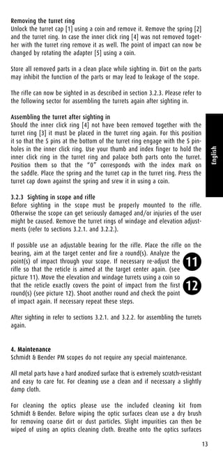 Removing the turret ring
Unlock the turret cap [1] using a coin and remove it. Remove the spring [2]
and the turret ring. In case the inner click ring [4] was not removed toget-
her with the turret ring remove it as well. The point of impact can now be
changed by rotating the adapter [5] using a coin.
Store all removed parts in a clean place while sighting in. Dirt on the parts
may inhibit the function of the parts or may lead to leakage of the scope.
The rifle can now be sighted in as described in section 3.2.3. Please refer to
the following sector for assembling the turrets again after sighting in.
Assembling the turret after sighting in
Should the inner click ring [4] not have been removed together with the
turret ring [3] it must be placed in the turret ring again. For this position
it so that the 5 pins at the bottom of the turret ring engage with the 5 pin-
holes in the inner click ring. Use your thumb and index finger to hold the
inner click ring in the turret ring and palace both parts onto the turret.
Position them so that the “0” corresponds with the index mark on
the saddle. Place the spring and the turret cap in the turret ring. Press the
turret cap down against the spring and srew it in using a coin.
3.2.3 Sighting in scope and rifle
Before sighting in the scope must be properly mounted to the rifle.
Otherwise the scope can get seriously damaged and/or injuries of the user
might be caused. Remove the turret rings of windage and elevation adjust-
ments (refer to sections 3.2.1. and 3.2.2.).
If possible use an adjustable bearing for the rifle. Place the rifle on the
bearing, aim at the target center and fire a round(s). Analyze the
point(s) of impact through your scope. If necessary re-adjust the
rifle so that the reticle is aimed at the target center again. (see
picture 11). Move the elevation and windage turrets using a coin so
that the reticle exactly covers the point of impact from the first
round(s) (see picture 12). Shoot another round and check the point
of impact again. If necessary repeat these steps.
After sighting in refer to sections 3.2.1. and 3.2.2. for assembling the turrets
again.
4. Maintenance
Schmidt & Bender PM scopes do not require any special maintenance.
All metal parts have a hard anodized surface that is extremely scratch-resistant
and easy to care for. For cleaning use a clean and if necessary a slightly
damp cloth.
For cleaning the optics please use the included cleaning kit from
Schmidt & Bender. Before wiping the optic surfaces clean use a dry brush
for removing coarse dirt or dust particles. Slight impurities can then be
wiped of using an optics cleaning cloth. Breathe onto the optics surfaces
13
English
11
12
 