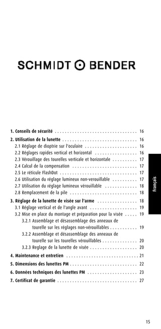 1. Conseils de sécurité . . . . . . . . . . . . . . . . . . . . . . . . . . . . . . . . . 16
2. Utilisation de la lunette . . . . . . . . . . . . . . . . . . . . . . . . . . . . . . 16
2.1 Réglage de dioptrie sur l'oculaire . . . . . . . . . . . . . . . . . . . . . 16
2.2 Réglages rapides vertical et horizontal . . . . . . . . . . . . . . . . . 16
2.3 Vérouillage des tourelles verticale et horizontale . . . . . . . . . . 17
2.4 Calcul de la compensation . . . . . . . . . . . . . . . . . . . . . . . . . . 17
2.5 Le réticule FlashDot . . . . . . . . . . . . . . . . . . . . . . . . . . . . . . . 17
2.6 Utilisation du réglage lumineux non-verouillable . . . . . . . . . . 17
2.7 Utilisation du réglage lumineux vérouillable . . . . . . . . . . . . . 18
2.8 Remplacement de la pile . . . . . . . . . . . . . . . . . . . . . . . . . . . 18
3. Réglage de la lunette de visée sur l'arme . . . . . . . . . . . . . . . . 18
3.1 Réglage vertical et de l'angle avant . . . . . . . . . . . . . . . . . . . 19
3.2 Mise en place du montage et préparation pour la visée . . . . . 19
3.2.1 Assemblage et désassemblage des anneaux de
tourelle sur les réglages non-vérouillables . . . . . . . . . . . 19
3.2.2 Assemblage et désassemblage des anneaux de
tourelle sur les tourelles vérouillables . . . . . . . . . . . . . . 20
3.2.3 Reglage de la lunette de visée . . . . . . . . . . . . . . . . . . . 20
4. Maintenance et entretien . . . . . . . . . . . . . . . . . . . . . . . . . . . . . 21
5. Dimensions des lunettes PM . . . . . . . . . . . . . . . . . . . . . . . . . . . 22
6. Données techniques des lunettes PM . . . . . . . . . . . . . . . . . . . . 23
7. Certificat de garantie . . . . . . . . . . . . . . . . . . . . . . . . . . . . . . . . 27
15
Français
 