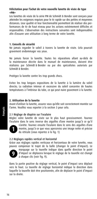 Félicitation pour l’achat de votre nouvelle lunette de visée de type
«PM»
Les lunettes de visée de la série PM de Schmidt & Bender sont conçues pour
atteindre les exigences requises pour le tir rapide sur des petites et moyennes
distances. Leur qualité et leur fonctionnalité permettent de réaliser des per-
formances de tir de haut niveau pour les actions extrêmement difficiles et
responsables. L’observation des instructions suivantes sont indispensables
afin d’assurer une utilisation à long terme de votre lunette.
1. Conseils de sécurité
Ne jamais regarder le soleil à travers la lunette de visée. Cela pourrait
gravement endommager vos yeux.
Ne jamais forcer la lunette. Toutes les réparations allant au-delà de
la maintenance décrite dans le manuel de maintenance, doivent être
réalisées par Schmidt & Bender ou par des spécialistes autorisés par
Schmidt & Bender.
Protégez la lunette contre les trop grands chocs.
Evitez les trop longues expositions de la lunette à la lumière du soleil
directe; La radiation intense et excessive du soleil concentre de hautes
températures à l’intérieur du tube, ce qui peut nuire gravement à la lunette.
2. Utilisation de la lunette
Avant d’utiliser la lunette, assurez vous qu’elle soit correctement montée sur
l’arme. Veuillez vous reporter à la section 3 pour cela.
2.1 Réglage de dioptrie sur l'oculaire
Réglez votre lunette de visée sur le plus haut grossissement. Tournez
l’oculaire dans le sens inverse des aiguilles d’une montre jusqu’à ce qu’il
s’arrête. Tournez ensuite l’oculaire dans le sens des aiguilles d’une
montre, jusqu’à ce que vous aperceviez une image nette et précise
du réticule (vous reportez à la fig. 1)
2.2 Réglages rapides vertical et horizontal
Grâce aux réglages rapides verticaux et horizontaux de votre lunette, vous
pouvez compenser le trajet de la balle (changer le point d’impact). Le
marquage sur la tourelle indique dans quelle direction le point
d’impact se déplacera lorsque le réglage de la tourelle est changé
à chaque clic (voir fig. 9).
Dans la partie positive du réglage vertical, le point d’impact sera déplacé
vers le haut. La tourelle de réglage horizontal indique la direction dans
laquelle la tourelle doit être positionnée, afin de déplacer le point d’impact
sur la droite.
16
Français
1
9
 