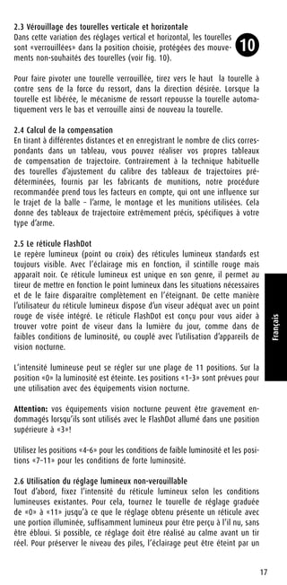 2.3 Vérouillage des tourelles verticale et horizontale
Dans cette variation des réglages vertical et horizontal, les tourelles
sont «verrouillées» dans la position choisie, protégées des mouve-
ments non-souhaités des tourelles (voir fig. 10).
Pour faire pivoter une tourelle verrouillée, tirez vers le haut la tourelle à
contre sens de la force du ressort, dans la direction désirée. Lorsque la
tourelle est libérée, le mécanisme de ressort repousse la tourelle automa-
tiquement vers le bas et verrouille ainsi de nouveau la tourelle.
2.4 Calcul de la compensation
En tirant à différentes distances et en enregistrant le nombre de clics corres-
pondants dans un tableau, vous pouvez réaliser vos propres tableaux
de compensation de trajectoire. Contrairement à la technique habituelle
des tourelles d’ajustement du calibre des tableaux de trajectoires pré-
déterminées, fournis par les fabricants de munitions, notre procédure
recommandée prend tous les facteurs en compte, qui ont une influence sur
le trajet de la balle – l’arme, le montage et les munitions utilisées. Cela
donne des tableaux de trajectoire extrêmement précis, spécifiques à votre
type d’arme.
2.5 Le réticule FlashDot
Le repère lumineux (point ou croix) des réticules lumineux standards est
toujours visible. Avec l’éclairage mis en fonction, il scintille rouge mais
apparaît noir. Ce réticule lumineux est unique en son genre, il permet au
tireur de mettre en fonction le point lumineux dans les situations nécessaires
et de le faire disparaître complètement en l’éteignant. De cette manière
l’utilisateur du réticule lumineux dispose d’un viseur adéquat avec un point
rouge de visée intégré. Le réticule FlashDot est conçu pour vous aider à
trouver votre point de viseur dans la lumière du jour, comme dans de
faibles conditions de luminosité, ou couplé avec l’utilisation d’appareils de
vision nocturne.
L’intensité lumineuse peut se régler sur une plage de 11 positions. Sur la
position «0» la luminosité est éteinte. Les positions «1–3» sont prévues pour
une utilisation avec des équipements vision nocturne.
Attention: vos équipements vision nocturne peuvent être gravement en-
dommagés lorsqu’ils sont utilisés avec le FlashDot allumé dans une position
supérieure à «3»!
Utilisez les positions «4–6» pour les conditions de faible luminosité et les posi-
tions «7–11» pour les conditions de forte luminosité.
2.6 Utilisation du réglage lumineux non-verouillable
Tout d’abord, fixez l’intensité du réticule lumineux selon les conditions
lumineuses existantes. Pour cela, tournez le tourelle de réglage graduée
de «0» à «11» jusqu’à ce que le réglage obtenu présente un réticule avec
une portion illuminée, suffisamment lumineux pour être perçu à l’il nu, sans
être ébloui. Si possible, ce réglage doit être réalisé au calme avant un tir
réel. Pour préserver le niveau des piles, l’éclairage peut être éteint par un
17
Français
10
 