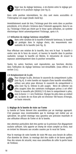 léger tour du réglage lumineux, à mi-chemin entre le réglage pré-
cédant et le prochain réglage (voir fig 2).
Dans cette position intermédiaire, les clics sont moins accessibles et
l’interrupteur est coupé (mode stand by).
Immédiatement avant de tirer, l’éclairage peut être remis dans sa position
précédente, et le réticule s’éclairera dans l’intensité appropriée. Dans le cas
où, l’éclairage n’était pas éteint par le tireur après utilisation, un système
électronique éteint automatiquement l’éclairage, après 6 h.
2.7 Utilisation du réglage lumineux vérouillable
Dans cette variation de la tourelle d’intensité lumineuse, la tourelle
est protégée dans le réglage choisi, des mouvements non-
souhaités de la tourelle (voir fig. 3).
Pour effectuer une rotation de la tourelle, tirez vers le haut la tourelle à
contre sens de la force du ressort, et tournez la tourelle dans la position
souhaitée. Lorsque la tourelle est libérée, le mécanisme de ressort la
repousse automatiquement dans la position verrouillée.
Toutes les autres fonctions sont équivalentes aux fonctions décrites
dans l’utilisation du réglage lumineux non-vérouillable. (vous référez à la
section 2.6.).
2.8 Remplacement de la pile
Pour changer la pile, devissez le couvercle du compartiment à piles
(voir fig 4). Si votre lunette est équipée d’une tourelle vérouillable,
utilisez une pièce pour dévissez le couvercle du compartiment à
piles (voir fig 5). Enlevez la pile usagée. Merci de collecter vos
piles usagées dans des contenairs écologiques prévus à cet effet!
Placez la nouvelle pile (CR2032/3 V) dans le compartiment à piles,
avec la borne «+» vers l’extérieur. Changez les piles dans un endroit
sec. La durée de vie d’une pile est d’environ 100 heures d’énergie,
en haute intensité.
3. Réglage de la lunette de visée sur l'arme
La lunette et l’arme doivent être assemblées par un montage approprié.
C’est pourquoi nous recommandons que le montage soit réalisé par un
spécialiste. Un parfait montage vous garantira une précision maximale et
une utilisation efficace de l’arme et de la lunette.
Une attention particulière doit être portée sur la prévision d’un dégagement
oculaire suffisant. Cela apporte un champ de vision complet au tireur, tout
en évitant les blessures aux arcades causées par le recul de l’arme.
Pour le montage de votre lunette de visée PM vous avez besoin de colliers
d’un diamètre de 30mm. Le montage doit être stable et de bonne qualité.
Pour des raisons de sécurité, nous vous conseillons de coller la partie basse
de l’embase.
18
Français
2
3
4
5
 