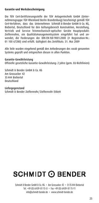 Garantie-und Werksbescheinigung
Die TÜV Cert-Zertifizierungsstelle der TÜV Anlagentechnik GmbH (Unter-
nehmensgruppe TÜV Rheinland Berlin Brandenburg) bescheinigt gemäß TÜV
Cert-Verfahren, dass das Unternehmen Schmidt & Bender GmbH & Co. KG,
Biebertal, Deutschland für den Geltungsbereich Konstruktion, Herstellung,
Vertrieb und Service feinmechanisch-optischer Geräte Hauptprodukt:
Zielfernrohre, ein Qualitätsmanagementsystem eingeführt hat und an-
wendet; die Forderungen der DIN EN ISO 9001:2000 (# Registration-Nr.:
01 100 67280) sind erfüllt. Gültigkeit des Zertifikats: 31. Mai 2009
Alle Teile wurden eingehend gemäß den Anforderungen des vorab genannten
Systems geprüft und entsprechen diesen in allen Punkten.
Garantie-Gewährleistung
Offizielle gesetzliche Garantie-Gewährleistung: 2 Jahre (gem. EU-Richtlinien)
Schmidt & Bender GmbH & Co. KG
Am Grossacker 42
35 444 Biebertal
Deutschland
Liefergegenstand
Schmidt & Bender Zielfernrohr/Zielfernrohr Etikett
25
Schmidt & Bender GmbH & Co. KG • Am Grossacker 42 • D-35444 Biebertal
Tel. +49 (0) 6409-8115-0 • Fax +49 (0) 6409-8115-11
info@schmidt-bender.de • www.schmidt-bender.de
 