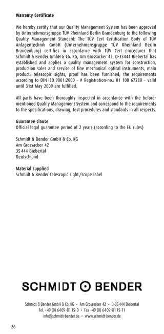 Warranty Certificate
We hereby certify that our Quality Management System has been approved
by Unternehmensgruppe TÜV Rheinland Berlin Brandenburg to the following
Quality Management Standard: The TÜV Cert Certification Body of TÜV
Anlagentechnik GmbH (Unternehmensgruppe TÜV Rheinland Berlin
Brandenburg) certifies in accordance with TÜV Cert procedures that
Schmidt & Bender GmbH & Co. KG, Am Grossacker 42, D-35444 Biebertal has
established and applies a quality management system for construction,
production sales and service of fine mechanical optical instruments, main
product: telescopic sights, proof has been furnished; the requirements
according to DIN ISO 9001:2000 – # Registration-no.: 01 100 67280 – valid
until 31st May 2009 are fulfilled.
All parts have been thoroughly inspected in accordance with the before-
mentioned Quality Management System and correspond to the requirements
to the specifications, drawing, test procedures and standards in all respects.
Guarantee clause
Official legal guarantee period of 2 years (according to the EU rules)
Schmidt & Bender GmbH & Co. KG
Am Grossacker 42
35 444 Biebertal
Deutschland
Material supplied
Schmidt & Bender telescopic sight/scope label
26
Schmidt & Bender GmbH & Co. KG • Am Grossacker 42 • D-35444 Biebertal
Tel. +49 (0) 6409-8115-0 • Fax +49 (0) 6409-8115-11
info@schmidt-bender.de • www.schmidt-bender.de
 