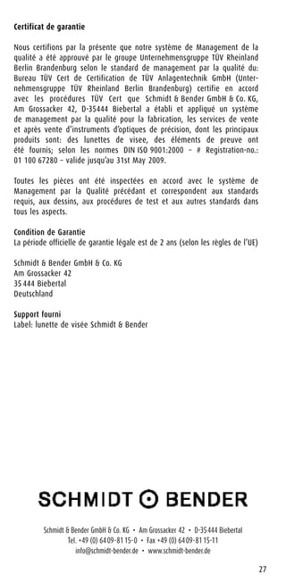 Certificat de garantie
Nous certifions par la présente que notre système de Management de la
qualité a été approuvé par le groupe Unternehmensgruppe TÜV Rheinland
Berlin Brandenburg selon le standard de management par la qualité du:
Bureau TÜV Cert de Certification de TÜV Anlagentechnik GmbH (Unter-
nehmensgruppe TÜV Rheinland Berlin Brandenburg) certifie en accord
avec les procédures TÜV Cert que Schmidt & Bender GmbH & Co. KG,
Am Grossacker 42, D-35444 Biebertal a établi et appliqué un système
de management par la qualité pour la fabrication, les services de vente
et après vente d’instruments d’optiques de précision, dont les principaux
produits sont: des lunettes de visee, des éléments de preuve ont
été fournis; selon les normes DIN ISO 9001:2000 – # Registration-no.:
01 100 67280 – valide jusqu’au 31st May 2009.
Toutes les pièces ont été inspectées en accord avec le système de
Management par la Qualité précédant et correspondent aux standards
requis, aux dessins, aux procédures de test et aux autres standards dans
tous les aspects.
Condition de Garantie
La période officielle de garantie légale est de 2 ans (selon les règles de l’UE)
Schmidt & Bender GmbH & Co. KG
Am Grossacker 42
35 444 Biebertal
Deutschland
Support fourni
Label: lunette de visée Schmidt & Bender
27
Schmidt & Bender GmbH & Co. KG • Am Grossacker 42 • D-35444 Biebertal
Tel. +49 (0) 6409-8115-0 • Fax +49 (0) 6409-8115-11
info@schmidt-bender.de • www.schmidt-bender.de
 