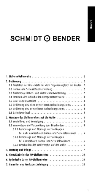 1
Deutsch
1. Sicherheitshinweise . . . . . . . . . . . . . . . . . . . . . . . . . . . . . . . . . . 2
2. Bedienung . . . . . . . . . . . . . . . . . . . . . . . . . . . . . . . . . . . . . . . . . 2
2.1 Einstellen der Bildschärfe mit dem Dioptrieausgleich am Okular 2
2.2 Höhen- und Seitenschnellverstellung . . . . . . . . . . . . . . . . . . . . 2
2.3 Arretierbare Höhen- und Seitenschnellverstellung . . . . . . . . . . 2
2.4 Ermitteln der individuellen Kompensationswerte . . . . . . . . . . . 3
2.5 Das FlashDot-Absehen . . . . . . . . . . . . . . . . . . . . . . . . . . . . . . 3
2.6 Bedienung des nicht arretierbaren Beleuchtungsturms . . . . . . . 3
2.7 Bedienung des arretierbaren Beleuchtungsturms . . . . . . . . . . . 4
2.8 Batteriewechsel . . . . . . . . . . . . . . . . . . . . . . . . . . . . . . . . . . . 4
3. Montage des Zielfernrohres auf die Waffe . . . . . . . . . . . . . . . . . 4
3.1 Verstellweg und Vorneigung . . . . . . . . . . . . . . . . . . . . . . . . . . 4
3.2 Vormontage und Vorbereitung zum Einschießen . . . . . . . . . . . . 5
3.2.1 Demontage und Montage der Stellkappen
bei nicht arretierbaren Höhen- und Seitenelevationen . . . 5
3.2.2 Demontage und Montage der Stellkappen
bei arretierbaren Höhen- und Seitenelevationen . . . . . . . 6
3.2.3 Einschießen des Zielfernrohrs auf der Waffe . . . . . . . . . . 6
4. Wartung und Pflege . . . . . . . . . . . . . . . . . . . . . . . . . . . . . . . . . . 7
5. Abmaßtabelle der PM-Zielfernrohre . . . . . . . . . . . . . . . . . . . . . 22
6. Technische Daten PM-Zielfernrohre . . . . . . . . . . . . . . . . . . . . . . 23
7. Garantie- und Werksbescheinigung . . . . . . . . . . . . . . . . . . . . . . 25
 