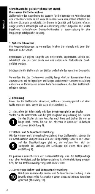 Schmidt & Bender gratuliert Ihnen zum Erwerb
Ihres neuen PM-Zielfernrohres
Zielfernrohre der Modellreihe PM wurden für die besonderen Anforderungen
des schnellen Schießens auf kurze Distanzen sowie das präzise Schießen auf
mittlere Distanzen entwickelt. Sie dienen in Qualität und Funktion, oftmals
ausgesprochen schwieriger und verantwortungsvoller Aufgaben. Die strikte
Beachtung nachstehender Gebrauchshinweise ist Voraussetzung für eine
langjährige erfolgreiche Nutzung.
1. Sicherheitshinweise
Um Augenverletzungen zu vermeiden, blicken Sie niemals mit dem Ziel-
fernrohr in die Sonne.
Unterlassen Sie eigene Eingriffe am Zielfernrohr. Reparaturen sollten aus-
schließlich von uns oder durch von uns autorisierte Fachbetriebe durch-
geführt werden.
Schützen Sie Ihr Zielfernrohr vor Stößen außerhalb des regulären Gebrauchs.
Vermeiden Sie, das Zielfernrohr unnötig lange direkter Sonneneinwirkung
auszusetzen; bei hochgradiger und länger andauernder Sonneneinstrahlung
entstehen im Rohrinneren extrem hohe Temperaturen, die dem Zielfernrohr
schaden können.
2. Bedienung
Bevor Sie Ihr Zielfernrohr einsetzen, sollte es ordnungsgemäß auf einer
Waffe montiert sein. Lesen Sie dazu bitte Abschnitt 3.
2.1 Einstellen der Bildschärfe mit dem Dioptrieausgleich am Okular
Stellen Sie Ihr Zielfernrohr auf die größtmögliche Vergrößerung ein. Drehen
Sie das Okular bis zum Anschlag nach links und drehen Sie nun so
lange nach rechts, bis Sie das Absehen in optimaler Bildschärfe
erkennen (Abbildung 1).
2.2 Höhen- und Seitenschnellverstellung
Mit der Höhen- und Seitenschnellverstellung Ihres Zielfernrohrs können Sie
die Geschossbahn kompensieren, d.h. die Treffpunktlage ändern. Die Gravur
auf der Elevationskappe gibt an, um welchen Wert sich der
Treffpunkt bei Drehung der Stellkappe um einen Klick ändert
(Abbildung 9).
Im positiven Zahlenbereich der Höhenverstellung wird die Treffpunktlage
nach oben korrigiert. Auf der Seitenverstellung ist die Drehrichtung angege-
ben, die zur Treffpunkverlagerung nach rechts führt.
2.3 Arretierbare Höhen- und Seitenschnellverstellung
Bei dieser Variante der Höhen- und Seitenschnellverstellung ist die
jeweils eingestellte Rastposition gegen unbeabsichtigtes Verdrehen
gesichert (Abbildung 10).
2
Deutsch
1
9
10
 