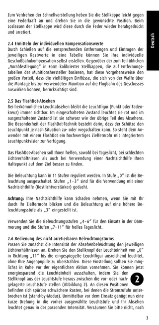 Zum Verdrehen der Schnellverstellung heben Sie die Stellkappe leicht gegen
eine Federkraft an und drehen Sie in die gewünschte Position. Beim
Loslassen der Stellkappe wird diese durch die Feder wieder herabgedrückt
und arretiert.
2.4 Ermitteln der individuellen Kompensationswerte
Durch Schießen auf die entsprechenden Entfernungen und Eintragen der
jeweiligen Rastwerte in eine Tabelle können Sie Ihre individuelle
Geschoßbahnkompensation selbst erstellen. Gegenüber der zum Teil üblichen
„Vorabfestlegung“ in Form kalibrierter Stellkappen, die auf Entfernungs-
tabellen der Munitionshersteller basieren, hat diese Vorgehensweise den
großen Vorteil, dass die vielfältigen Einflüsse, die sich von der Waffe über
die Montage bis zur verwendeten Munition auf die Flugbahn des Geschosses
auswirken können, berücksichtigt sind.
2.5 Das FlashDot-Absehen
Bei herkömmlichen Leuchtabsehen bleibt die Leuchtfigur (Punkt oder Faden-
kreuz) immer sichtbar. Im eingeschalteten Zustand leuchtet sie rot und im
ausgeschalteten Zustand ist sie schwarz wie der übrige Teil des Absehens.
Die Besonderheit der FlashDot-Technik besteht darin, dass der Schütze den
Leuchtpunkt je nach Situation zu- oder wegschalten kann. So steht dem An-
wender mit einem FlashDot ein hochwertiges Zielfernrohr mit integriertem
Leuchtpunktvisier zur Verfügung.
Das FlashDot-Absehen soll Ihnen helfen, sowohl bei Tageslicht, bei schlechten
Lichtverhältnissen als auch bei Verwendung einer Nachtsichthilfe Ihren
Haltepunkt auf dem Ziel besser zu finden.
Die Beleuchtung kann in 11 Stufen reguliert werden. In Stufe „0“ ist die Be-
leuchtung ausgeschaltet. Stufen „1 – 3“ sind für die Verwendung mit einer
Nachtsichthilfe (Restlichtverstärker) gedacht.
Achtung: Ihre Nachtsichthilfe kann Schaden nehmen, wenn Sie mit Ihr
durch Ihr Zielfernrohr blicken und die Beleuchtung auf eine höhere Be-
leuchtungsstufe als „3“ eingestellt ist.
Verwenden Sie die Beleuchtungsstufen „4 – 6“ für den Einsatz in der Däm-
merung und die Stufen „7–11“ für helles Tageslicht.
2.6 Bedienung des nicht arretierbaren Beleuchtungsturms
Passen Sie zunächst die Intensität der Absehenbeleuchtung den jeweiligen
Lichtverhältnissen an. Drehen Sie den Stellknopf der Leuchteinheit von „0“
in Richtung „11“ bis die eingespiegelte Leuchtfigur ausreichend leuchtet,
ohne Ihre Augenpupille zu überstrahlen. Diese Einstellung sollten Sie mög-
lichst in Ruhe vor der eigentlichen Aktion vornehmen. Sie können jetzt
energiesparend die Leuchteinheit ausschalten, indem Sie den
Stellknopf aus der Leuchtstufe heraus zwischen die vor- oder nach-
gelagerte Leuchtstufe stellen (Abbildung 2). An diesen Positionen
befinden sich spürbar schwächere Rasten, bei denen die Stromzufuhr unter-
brochen ist (stand-by-Modus). Unmittelbar vor dem Einsatz genügt nun eine
kurze Drehung in die vorher ausgewählte Leuchtstufe und Ihr Absehen
leuchtet genau in der passenden Intensität. Versäumen Sie bitte nicht, nach
3
Deutsch
2
 