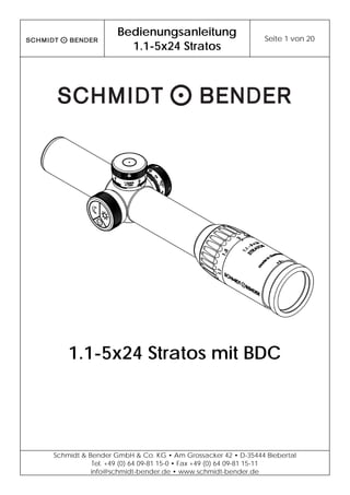 Bedienungsanleitung
1.1-5x24 Stratos
Seite 1 von 20
Schmidt & Bender GmbH & Co. KG • Am Grossacker 42 • D-35444 Biebertal
Tel. +49 (0) 64 09-81 15-0 • Fax +49 (0) 64 09-81 15-11
info@schmidt-bender.de • www.schmidt-bender.de
1.1-5x24 Stratos mit BDC
 