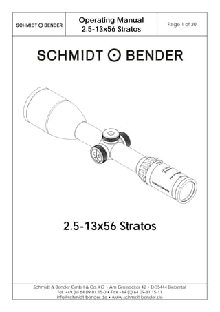 Operating Manual
2.5-13x56 Stratos
Page 1 of 20
Schmidt & Bender GmbH & Co. KG • Am Grossacker 42 • D-35444 Biebertal
Tel. +49 (0) 64 09-81 15-0 • Fax +49 (0) 64 09-81 15-11
info@schmidt-bender.de • www.schmidt-bender.de
2.5-13x56 Stratos
 